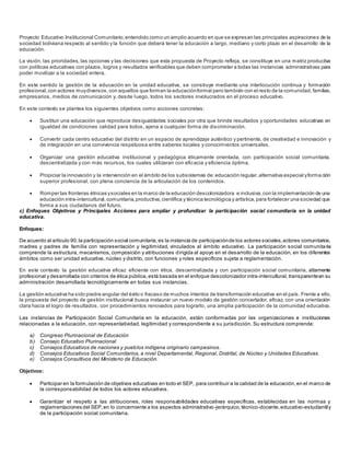 Proyecto Educativo Institucional Comunitario,entendido como un amplio acuerdo en que se expresan las principales aspiraciones de la
sociedad boliviana respecto al sentido y la función que deberá tener la educación a largo, mediano y corto plazo en el desarrollo de la
educación.
La visión, las prioridades, las opciones y las decisiones que esta propuesta de Proyecto refleja, se constituye en una matriz productiva
con políticas educativas con plazos, logros y resultados verificables que deben comprometer a todas las instancias administrativas para
poder movilizar a la sociedad entera.
En este sentido la gestión de la educación en la unidad educativa, se construye mediante una interlocución continua y formación
profesional,con actores muydiversos,con aquellos que forman la educaciónformal pero también con el resto de la comunidad, familias,
empresarios, medios de comunicación y, desde luego, todos los sectores involucrados en el proceso educativo.
En este contexto se plantea los siguientes objetivos como acciones concretas:
 Sustituir una educación que reproduce desigualdades sociales por otra que brinde resultados y oportunidades educativas en
igualdad de condiciones calidad para todos, ajena a cualquier forma de discriminación.
 Convertir cada centro educativo del distrito en un espacio de aprendizaje auténtico y pertinente, de creatividad e innovación y
de integración en una convivencia respetuosa entre saberes locales y conocimientos universales.
 Organizar una gestión educativa institucional y pedagógica éticamente orientada, con participación social comunitaria,
descentralizada y con más recursos, los cuales utilizaran con eficacia y eficiencia óptima.
 Propiciar la innovación y la intervención en el ámbito de los subsistemas de:educación regular,alternativa especial yforma ción
superior profesional, con plena conciencia de la articulación de los contenidos.
 Romper las fronteras étnicas ysociales en la marco de la educación descolonizadora e inclusiva,con la implementación de una
educación intra-intercultural,comunitaria,productiva,científica y técnica tecnológica y artística,para fortalecer una sociedad que
forma a sus ciudadanos del futuro.
c) Enfoques Objetivos y Principales Acciones para ampliar y profundizar la participación social comunitaria en la unidad
educativa.
Enfoques:
De acuerdo al artículo 90,la participación social comunitaria,es la instancia de participaciónde los actores sociales,actores comunitarios,
madres y padres de familia con representación y legitimidad, vinculados al ámbito educativo. La participación social comunitaria
comprende la estructura, mecanismos, composición y atribuciones dirigida al apoyo en el desarrollo de la educación, en los diferentes
ámbitos como ser unidad educativa, núcleo y distrito, con funciones y roles específicos sujeta a reglamentación.
En este contexto la gestión educativa eficaz eficiente con ética, descentralizada y con participación social comunitaria, altamente
profesional y desarrollada con criterios de ética pública, está basada en el enfoque descolonizador intra-intercultural, transparenteen su
administración desarrollada tecnológicamente en todas sus instancias.
La gestión educativa ha sido piedra angular del éxito o fracaso de muchos intentos de transformación educativa en el país. Frente a ello,
la propuesta del proyecto de gestión institucional busca instaurar un nuevo modelo de gestión concertador, eficaz, con una orientación
clara hacia el logro de resultados, con procedimientos renovados para lograrlo, una amplia participación de la comunidad educativa.
Las instancias de Participación Social Comunitaria en la educación, están conformadas por las organizaciones e instituciones
relacionadas a la educación, con representatividad, legitimidad y correspondiente a su jurisdicción. Su estructura comprende:
a) Congreso Plurinacional de Educación
b) Consejo Educativo Plurinacional
c) Consejos Educativos de naciones y pueblos indígena originario campesinos.
d) Consejos Educativos Social Comunitarios, a nivel Departamental, Regional, Distrital, de Núcleo y Unidades Educativas.
e) Consejos Consultivos del Ministerio de Educación.
Objetivos:
 Participar en la formulación de objetivos educativas en todo el SEP, para contribuir a la calidad de la educación,en el marco de
la corresponsabilidad de todos los actores educativos.
 Garantizar el respeto a las atribuciones, roles responsabilidades educativas específicas, establecidas en las normas y
reglamentaciones del SEP,en lo concerniente a los aspectos administrativo-jerárquico,técnico-docente,educativo-estudiantily
de la participación social comunitaria.
 