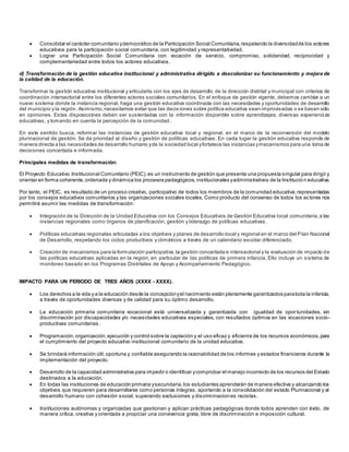  Consolidar el carácter comunitario ydemocrático de la Participación Social Comunitaria,respetando la diversidadde los actores
educativos para la participación social comunitaria, con legitimidad y representatividad.
 Lograr una Participación Social Comunitaria con vocación de servicio, compromiso, solidaridad, reciprocidad y
complementariedad entre todos los actores educativos.
d) Transformación de la gestión educativa institucional y administrativa dirigido a descolonizar su funcionamiento y mejora de
la calidad de la educación.
Transformar la gestión educativa institucional y articularla con los ejes de desarrollo de la dirección distrital y municipal con criterios de
coordinación intersectorial entre los diferentes actores sociales comunitarios. En el enfoque de gestión vigente, debemos cambiar a un
nuevo sistema donde la instancia regional, haga una gestión educativa coordinada con las necesidades y oportunidades de desarrollo
del municipio y la región. Asimismo,necesitamos evitar que las decisiones sobre política educativa sean improvisadas o se basen sólo
en opiniones. Estas disposiciones deben ser sustentadas con la información disponible sobre aprendizajes, diversas experiencias
educativas, y tomando en cuenta la percepción de la comunidad.
En este sentido busca, reformar las instancias de gestión educativa local y regional, en el marco de la reconversión del modelo
plurinacional de gestión. Se da prioridad al diseño y gestión de políticas educativas. En cada lugar la gestión educativa responde de
manera directa a las necesidades de desarrollo humano yde la sociedad local yfortalece las instancias ymecanismos para una toma de
decisiones concertada e informada.
Principales medidas de transformación:
El Proyecto Educativo Institucional Comunitario (PEIC),es un instrumento de gestión que presenta una propuesta singular para dirigir y
orientar en forma coherente,ordenada y dinámica los procesos pedagógicos,institucionales yadministrativos de la Institució n educativa.
Por tanto, el PEIC, es resultado de un proceso creativo, participativo de todos los miembros de la comunidad educativa,representadas
por los consejos educativos comunitarios y las organizaciones sociales locales. Como producto del consenso de todos los actores nos
permitirá asumir las medidas de transformación:
 Integración de la Dirección de la Unidad Educativa con los Consejos Educativos de Gestión Educativa local comunitaria, a las
instancias regionales como órganos de planificación, gestión y liderazgo de políticas educativas.
 Políticas educativas regionales articuladas a los objetivos y planes de desarrollo local y regional en el marco del Plan Nacional
de Desarrollo, respetando los ciclos productivos y climáticos a través de un calendario escolar diferenciado.
 Creación de mecanismos para la formulación participativa,la gestión concertada e intersectorial y la evaluación de impacto de
las políticas educativas aplicadas en la región, en particular de las políticas de primera infancia. Ello incluye un sistema de
monitoreo basado en los Programas Distritales de Apoyo y Acompañamiento Pedagógico.
IMPACTO PARA UN PERIODO DE TRES AÑOS (XXXX - XXXX).
 Los derechos a la vida y a la educación desde la concepciónyel nacimiento están plenamente garantizados paratoda la infancia,
a través de oportunidades diversas y de calidad para su óptimo desarrollo.
 La educación primaria comunitaria vocacional está universalizada y garantizada con igualdad de opor tunidades, sin
discriminación por discapacidades y/o necesidades educativas especiales, con resultados óptimos en las vocaciones socio-
productivas comunitarias.
 Programación,organización,ejecución y control sobre la captación y el uso eficaz y eficiente de los recursos económicos,para
el cumplimiento del proyecto educativo institucional comunitario de la unidad educativa.
 Se brindará información útil,oportuna y confiable asegurando la razonabilidad de los informes y estados financieros durante la
implementación del proyecto.
 Desarrollo de la capacidad administrativa para impedir o identificar ycomprobar el manejo incorrecto de los recursos del Estado
destinados a la educación.
 En todas las instituciones de educación primaria ysecundaria,los estudiantes aprenderán de manera efectiva y alcanzando los
objetivos que requieren para desarrollarse como personas íntegras, aportando a la consolidación del estado Plurinacional y al
desarrollo humano con cohesión social, superando exclusiones y discriminaciones racistas.
 Instituciones autónomas y organizadas que gestionan y aplican prácticas pedagógicas donde todos aprenden con éxito, de
manera crítica, creativa y orientada a propiciar una convivencia grata, libre de discriminación e imposición cultural.
 