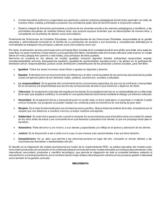  Unidad educativa autónoma y organizada que gestionan y aplican prácticas pedagógicas donde todos aprenden con éxito, de
manera crítica, creativa y orientada a propiciar una convivencia grata, libre de discriminación e imposición cultural.
 Sistema integral de formación permanente y continua de los docentes acorde a los avances pedagógicos y científicos, a las
prioridades educativas de realidad diversa local; que propicia equipos docentes que se desempeñan de manera ética y
competente con la práctica de valores socio-comunitarios.
Finalmente las Direcciones de Unidades Educativas, son dependientes de las Direcciones Distritales, responsables de la gestión
educativa y administración curricular en el ámbito de su jurisdicción, de acuerdo a sus funciones y competencias definidas por la
normatividad se trabajaran los principios y valores socio-comunitarios como ser:
Por tanto, la educación asume y promueve como principios ético morales de la sociedad plural el ama qhilla, ama llulla, ama suwa (no
seas flojo, no seas mentiroso ni seas ladrón),suma qamaña (Vivir Bien), ñandereko (vida armoniosa),teko kavi (vida buena),ivi maraei
(tierra sin mal) y qhapaj ñan (camino o vida noble), y los principios de otros pueblos.
Asimismo se sustenta en los valores de unidad, igualdad, inclusión, dignidad, libertad, solidaridad, reciprocidad, respeto,
complementariedad, armonía, transparencia, equilibrio, igualdad de oportunidades, equidad social y de género en la participac ión,
bienestar común, responsabilidad, justicia social, distribución y redistribución de los productos y bienes sociales, para Vivir Bien.
 Igualdad. Todos los seres humanos nacen libres e iguales en dignidad y derecho.
 Equidad. Entendida como el reconocimiento a la diferencia y el valor social equitativo de las personas para alcanzar la justicia
social y el ejercicio pleno de los derechos civiles, políticos, económicos, sociales y culturales.
 La responsabilidad: Es la garantía del cumplimiento de los compromisos adquiridos yla que nos da confianza y tranquilidad.
Es la conciencia y la disponibilidad que asume las consecuencias de todo lo que hacemos o dejamos de hacer .
 Tolerancia: Es la expresión más clara del respeto por los demás.Es la aceptacióndel otro en su individualidad yen su diferencia.
Es el valor que acepta el conflicto y lo convierte en una oportunidad de crecimiento mediante el diálogo y el disenso civilizado.
 Honestidad: Es la expresión franca y tranquila de quien no oculta nada,no toma nada ajeno,ni espiritual,ni material.Cuando
somos honestos, los proyectos se pueden realizar con confianza y ésta se transforma en una fuerza de gran valor.
 Respeto: Es la base fundamental para una convivencia sana y pacífica. Abarca todas las esferas de la vida, empezando por el
respeto que nos debemos a nosotros mismos y a todos nuestros semejantes .
 Solidaridad: Es estar listo a ayudar a otro cuando lo necesite.Es aunar esfuerzos para el beneficio de la comunidad.Es pensar
en los otros antes de actuar y ser consciente de en qué favorece o perjudica a los demás, lo que me propongo hacer para mi
beneficio.
 Autoestima: Parte del amor a uno mismo, a sus valores y capacidades y lo refleja en el aprecio y valoración de los demás.
 Justicia: Es la disposición a dar a cada uno lo suyo, lo que merece y las oportunidades a las que tiene derecho.
 Compañerismo: Es un valor que permite a las personas ponerse en lugar del otro, compartir un vínculo afectivo y las
circunstancias favorables o desfavorables del otro.
El desafío es la integración del estado plurinacional por medio de la implementación PEIC, la política educativa del modelo socio-
comunitario productivo y la concreción en la unidad educativa el currículo del nuevo modelo educativo con enfoque descoloniza dor,intra-
intercultural, comunitario, productivo y científico tecnológico, que permita la integración de toda la sociedad boliviana, evitando el
etnocentrismo y el antropocentrismo,por el contrario dando mayor énfasis del enfoque bio-céntrico en los procesos gestión institucional
como también en la gestión curricular.
BIBLIOGRAFÍA
 