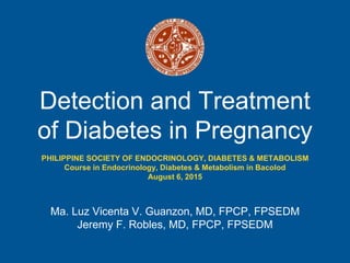 Detection and Treatment
of Diabetes in Pregnancy
Ma. Luz Vicenta V. Guanzon, MD, FPCP, FPSEDM
Jeremy F. Robles, MD, FPCP, FPSEDM
PHILIPPINE SOCIETY OF ENDOCRINOLOGY, DIABETES & METABOLISM
Course in Endocrinology, Diabetes & Metabolism in Bacolod
August 6, 2015
 