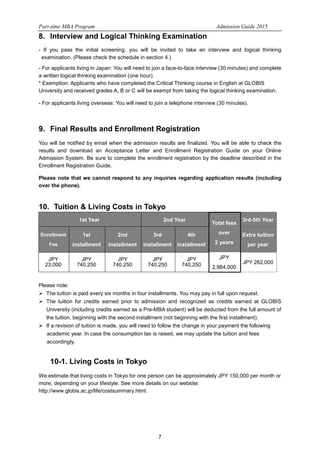 Part-time MBA Program Admission Guide 2015 
8. Interview and Logical Thinking Examination 
- If you pass the initial screening, you will be invited to take an interview and logical thinking 
examination. (Please check the schedule in section 4.) 
- For applicants living in Japan: You will need to join a face-to-face interview (30 minutes) and complete 
a written logical thinking examination (one hour). 
* Exemption: Applicants who have completed the Critical Thinking course in English at GLOBIS 
University and received grades A, B or C will be exempt from taking the logical thinking examination. 
- For applicants living overseas: You will need to join a telephone interview (30 minutes). 
9. Final Results and Enrollment Registration 
You will be notified by email when the admission results are finalized. You will be able to check the 
results and download an Acceptance Letter and Enrollment Registration Guide on your Online 
Admission System. Be sure to complete the enrollment registration by the deadline described in the 
Enrollment Registration Guide. 
Please note that we cannot respond to any inquiries regarding application results (including 
over the phone). 
10. Tuition & Living Costs in Tokyo 
1st Year 2nd Year Total fees 
7 
over 
2 years 
3rd-5th Year 
Enrollment 
Fee 
1st 
installment 
2nd 
installment 
3rd 
installment 
4th 
installment 
Extra tuition 
per year 
JPY 
23,000 
JPY 
740,250 
JPY 
740,250 
JPY 
740,250 
JPY 
740,250 
JPY 
2,984,000 
JPY 262,000 
Please note: 
 The tuition is paid every six months in four installments. You may pay in full upon request. 
 The tuition for credits earned prior to admission and recognized as credits earned at GLOBIS 
University (including credits earned as a Pre-MBA student) will be deducted from the full amount of 
the tuition, beginning with the second installment (not beginning with the first installment). 
 If a revision of tuition is made, you will need to follow the change in your payment the following 
academic year. In case the consumption tax is raised, we may update the tuition and fees 
accordingly. 
10-1. Living Costs in Tokyo 
We estimate that living costs in Tokyo for one person can be approximately JPY 150,000 per month or 
more, depending on your lifestyle. See more details on our website: 
http://www.globis.ac.jp/life/costsummary.html. 
 