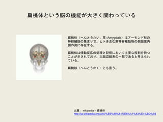 扁桃体という脳の機能が大きく関わっている
扁桃体（へんとうたい、英: Amygdala）はアーモンド形の
神経細胞の集まりで、ヒトを含む高等脊椎動物の側頭葉内
側の奥に存在する。
扁桃体は情動反応の処理と記憶において主要な役割を持つ
ことが示されており、大脳辺縁系の一部であると考えられ
ている。
扁桃核（へんとうかく）とも言う。
出展： wikipedia – 扁桃体
http://ja.wikipedia.org/wiki/%E6%89%81%E6%A1%83%E4%BD%93
 