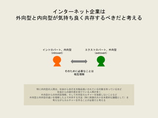 インターネット企業は
外向型と内向型が気持ち良く共存するべきだと考える
イントロバート、内向型
（introvert）
エクストロバート、外向型
（extrovert）
そのために必要なことは
相互理解
特に内向型の人間は、社会から自己を欠陥品扱いされている印象を持っているほど
社会からの疎外感を受けている人間が多く
外向型からの内向型理解、そして外向型カルチャーを強要しないことなど
外向型と内向型の違いを理解した上で共存する方法（特に刺激の大小を本質的な議題として）を
考えながらカルチャーを作ることが必要だと考える
 