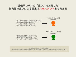 遺伝子レベルの「違い」であるなら
指向性の違いによる要求はハラスメントとも考える
イントロバート、内向型
（introvert）
エクストロバート、外向型
（extrovert）
「多くの人の前で話せるようになりなさい」
「友達一人パーティに連れて来て」
「一人でしっぽり飲んでないでさ」
「とにかく沢山の人と話しなさい」
「表情とか状況見たら分からない？」
「普通このくらいわかるでしょ？」
「どうしてそんなに考えられないの？」
これらはハラスメントの可能性有り
社会的には外向型礼参文化が根強いため、対外向型ハラスメントは相対的に少ないと考えられる
 