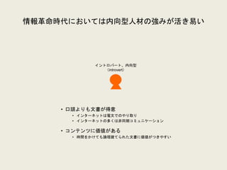 情報革命時代においては内向型人材の強みが活き易い
イントロバート、内向型
（introvert）
• 口頭よりも文書が得意
• インターネットは電文でのやり取り
• インターネットの多くは非同期コミュニケーション
• コンテンツに価値がある
• 時間をかけても論理建てられた文書に価値がつきやすい
 