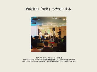 内向型の「刺激」も大切にする
社内パネルディスカッションの風景
社内のプロダクトマネージャ達が議題を交わして、知の共有を生む時間
新しくリアリティのある知識は、それ自体が快感になる「刺激」でもある
 