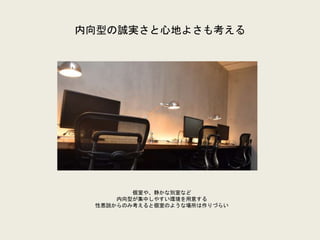 内向型の誠実さと心地よさも考える
個室や、静かな別室など
内向型が集中しやすい環境を用意する
性悪説からのみ考えると個室のような場所は作りづらい
 