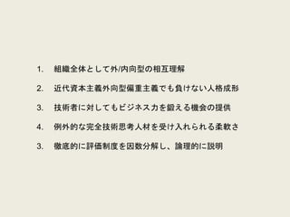 1. 組織全体として外/内向型の相互理解
2. 近代資本主義外向型偏重主義でも負けない人格成形
3. 技術者に対してもビジネス力を鍛える機会の提供
4. 例外的な完全技術思考人材を受け入れられる柔軟さ
3. 徹底的に評価制度を因数分解し、論理的に説明
 