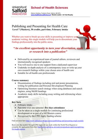 Publishing and Presenting for Health Care
Level 7 (Masters), 30 credits, part-time, February intake
Whether you want to brush up your skills in presenting or improve your
academic writing, this single module will help you to disseminate your
findings professionally into the public arena.
“An excellent opportunity to turn your dissertation, audit
or research into a publication”
 Delivered by an experienced team of journal editors, reviewers and
internationally recognised speakers
 You will receive one to one support from a dedicated supervisor
 Undertake in-depth analysis of a contemporary issue or write up your
own research findings within your chosen area of health care
 Suitable for all health care professionals
Course summary
 Dissemination of findings including oral and poster presentations,
writing for publication and Personal Development Planning
 Optimising literature search strategy when using databases and search
engines, using MeSH headings
 Academic study skills including essay writing and referencing where
appropriate
Key facts
 February intake
 Part-time over one semester: five days attendance
 Can be taken as a single module for continuing professional
development or as part of a full Masters course
 Recognised by the CPD Apply funding scheme
Find out more here http://www.salford.ac.uk/pgt-courses/publishing-and-presenting-single-module
Book onto the module through CPD Apply (if you work within the North West Region) or
complete the application form here http://www.salford.ac.uk/study/postgraduate/applying/applying-
for-taught-courses
School of Health Sciences
Allerton Building, Frederick Road, Salford, M6 6PU
www.healthcare.salford.ac.uk Module Leader: Dr Fred Murphy
 