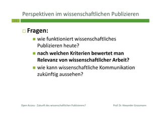 14
Perspektiven im wissenschaftlichen Publizieren
Fragen:
wie funktioniert wissenschaftliches
Publizieren heute?
nach welchen Kriterien bewertet man
Relevanz von wissenschaftlicher Arbeit?
wie kann wissenschaftliche Kommunikation
zukünftig aussehen?
Prof. Dr. Alexander GrossmannOpen Access - Zukunft des wissenschaftlichen Publizierens?
 