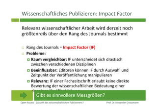 18
Wissenschaftliches Publizieren: Impact Factor
Relevanz wissenschaftlicher Arbeit wird derzeit noch
größtenreils über den Rang des Journals bestimmt
Rang des Journals = Impact Factor (IF)
Probleme:
Kaum vergleichbar: IF unterscheidet sich drastisch
zwischen verschiedenen Disziplinen
Beeinflussbar: Editoren können IF durch Auswahl und
Zeitpunkt der Veröffentlichung manipulieren
Relevanz: IF einer Fachzeitschrift erlaubt keine direkte
Bewertung der wissenschaftlichen Bedeutung einer
einzelnen Veröffentlichung
Open Access - Zukunft des wissenschaftlichen Publizierens? Prof. Dr. Alexander Grossmann
Gibt es sinnvollere Messgrößen?
 