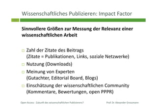 19
Wissenschaftliches Publizieren: Impact Factor
Sinnvollere Größen zur Messung der Relevanz einer
wissenschaftlichen Arbeit
Zahl der Zitate des Beitrags
(Zitate = Publikationen, Links, soziale Netzwerke)
Nutzung (Downloads)
Meinung von Experten
(Gutachter, Editorial Board, Blogs)
Einschätzung der wissenschaftlichen Community
(Kommentare, Bewertungen, open PPPR)
Prof. Dr. Alexander GrossmannOpen Access - Zukunft des wissenschaftlichen Publizierens?
 