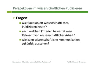 2
Perspektiven im wissenschaftlichen Publizieren
Fragen:
wie funktioniert wissenschaftliches
Publizieren heute?
nach welchen Kriterien bewertet man
Relevanz von wissenschaftlicher Arbeit?
wie kann wissenschaftliche Kommunikation
zukünftig aussehen?
Prof. Dr. Alexander GrossmannOpen Access - Zukunft des wissenschaftlichen Publizierens?
 