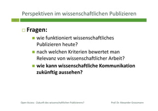 20
Perspektiven im wissenschaftlichen Publizieren
Fragen:
wie funktioniert wissenschaftliches
Publizieren heute?
nach welchen Kriterien bewertet man
Relevanz von wissenschaftlicher Arbeit?
wie kann wissenschaftliche Kommunikation
zukünftig aussehen?
Prof. Dr. Alexander GrossmannOpen Access - Zukunft des wissenschaftlichen Publizierens?
 