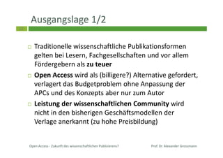22
Ausgangslage 1/2
Traditionelle wissenschaftliche Publikationsformen
gelten bei Lesern, Fachgesellschaften und vor allem
Fördergebern als zu teuer
Open Access wird als (billigere?) Alternative gefordert,
verlagert das Budgetproblem ohne Anpassung der
APCs und des Konzepts aber nur zum Autor
Leistung der wissenschaftlichen Community wird
nicht in den bisherigen Geschäftsmodellen der
Verlage anerkannt (zu hohe Preisbildung)
Open Access - Zukunft des wissenschaftlichen Publizierens? Prof. Dr. Alexander Grossmann
 
