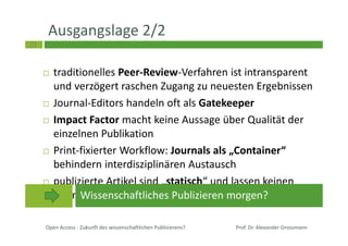 23
Ausgangslage 2/2
traditionelles Peer-Review-Verfahren ist intransparent
und verzögert raschen Zugang zu neuesten Ergebnissen
Journal-Editors handeln oft als Gatekeeper
Impact Factor macht keine Aussage über Qualität der
einzelnen Publikation
Print-fixierter Workflow: Journals als „Container“
behindern interdisziplinären Austausch
publizierte Artikel sind „statisch“ und lassen keinen
offenen Diskurs oder Anpassung an neue Ergebnisse zu
Open Access - Zukunft des wissenschaftlichen Publizierens? Prof. Dr. Alexander Grossmann
Wissenschaftliches Publizieren morgen?
 