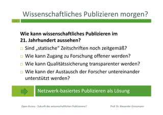 24
Wissenschaftliches Publizieren morgen?
Wie kann wissenschaftliches Publizieren im
21. Jahrhundert aussehen?
Sind „statische“ Zeitschriften noch zeitgemäß?
Wie kann Zugang zu Forschung offener werden?
Wie kann Qualitätssicherung transparenter werden?
Wie kann der Austausch der Forscher untereinander
unterstützt werden?
Open Access - Zukunft des wissenschaftlichen Publizierens?
Netzwerk-basiertes Publizieren als Lösung
Prof. Dr. Alexander Grossmann
 