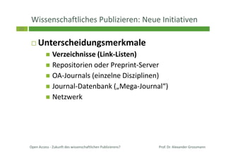 29
Wissenschaftliches Publizieren: Neue Initiativen
Unterscheidungsmerkmale
Verzeichnisse (Link-Listen)
Repositorien oder Preprint-Server
OA-Journals (einzelne Disziplinen)
Journal-Datenbank („Mega-Journal“)
Netzwerk
Prof. Dr. Alexander GrossmannOpen Access - Zukunft des wissenschaftlichen Publizierens?
 