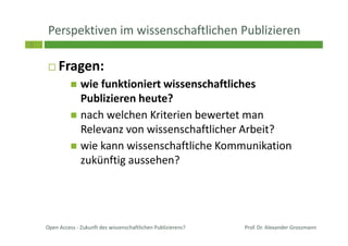 3
Perspektiven im wissenschaftlichen Publizieren
Fragen:
wie funktioniert wissenschaftliches
Publizieren heute?
nach welchen Kriterien bewertet man
Relevanz von wissenschaftlicher Arbeit?
wie kann wissenschaftliche Kommunikation
zukünftig aussehen?
Prof. Dr. Alexander GrossmannOpen Access - Zukunft des wissenschaftlichen Publizierens?
 