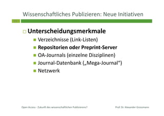 31
Wissenschaftliches Publizieren: Neue Initiativen
Unterscheidungsmerkmale
Verzeichnisse (Link-Listen)
Repositorien oder Preprint-Server
OA-Journals (einzelne Disziplinen)
Journal-Datenbank („Mega-Journal“)
Netzwerk
Prof. Dr. Alexander GrossmannOpen Access - Zukunft des wissenschaftlichen Publizierens?
 