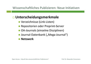 37
Wissenschaftliches Publizieren: Neue Initiativen
Unterscheidungsmerkmale
Verzeichnisse (Link-Listen)
Repositorien oder Preprint-Server
OA-Journals (einzelne Disziplinen)
Journal-Datenbank („Mega-Journal“)
Netzwerk
Open Access - Zukunft des wissenschaftlichen Publizierens? Prof. Dr. Alexander Grossmann
 
