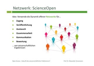40
Netzwerk: ScienceOpen
Idee: Verwende die Dynamik offener Netzwerke für…
Zugang
Veröffentlichung
Austausch
Zusammenarbeit
Kommunikation
Bewertung
… von wissenschaftlichen
Ergebnissen
Prof. Dr. Alexander GrossmannOpen Access - Zukunft des wissenschaftlichen Publizierens?
 