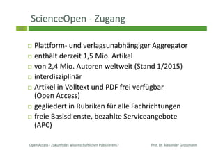 42
ScienceOpen - Zugang
Plattform- und verlagsunabhängiger Aggregator
enthält derzeit 1,5 Mio. Artikel
von 2,4 Mio. Autoren weltweit (Stand 1/2015)
interdisziplinär
Artikel in Volltext und PDF frei verfügbar
(Open Access)
gegliedert in Rubriken für alle Fachrichtungen
freie Basisdienste, bezahlte Serviceangebote
(APC)
Open Access - Zukunft des wissenschaftlichen Publizierens? Prof. Dr. Alexander Grossmann
 
