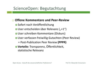 45
ScienceOpen: Begutachtung
Offene Kommentare und Peer-Review
Sofort nach Veröffentlichung
User entscheiden über Relevanz („+1“)
User schreiben Kommentare (Diskurs)
User verfassen freiwillig Gutachten (Peer Review)
= Post-Publication Peer Review (PPPR)
Vorteile: Transparenz, Öffentlichkeit,
statistische Relevanz
Open Access - Zukunft des wissenschaftlichen Publizierens? Prof. Dr. Alexander Grossmann
 
