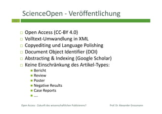 49
ScienceOpen - Veröffentlichung
Open Access (CC-BY 4.0)
Volltext-Umwandlung in XML
Copyediting und Language Polishing
Document Object Identifier (DOI)
Abstracting & Indexing (Google Scholar)
Keine Einschränkung des Artikel-Types:
Bericht
Review
Poster
Negative Results
Case Reports
….
Open Access - Zukunft des wissenschaftlichen Publizierens? Prof. Dr. Alexander Grossmann
 