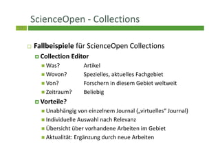 57
ScienceOpen - Collections
Fallbeispiele für ScienceOpen Collections
Collection Editor
Was? Artikel
Wovon? Spezielles, aktuelles Fachgebiet
Von? Forschern in diesem Gebiet weltweit
Zeitraum? Beliebig
Vorteile?
Unabhängig von einzelnem Journal („virtuelles“ Journal)
Individuelle Auswahl nach Relevanz
Übersicht über vorhandene Arbeiten im Gebiet
Aktualität: Ergänzung durch neue Arbeiten
 