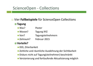 60
ScienceOpen - Collections
Vier Fallbeispiele für ScienceOpen Collections
Tagung
Was? Poster
Wovon? Tagung XYZ
Von? Tagungsteilnehmern
Zeitraum? Februar 2015
Vorteile?
DOI, Zitierbarkeit
Zeitliche und räumliche Ausdehnung der Sichtbarkeit
Diskurs nicht auf Tagung(steilnehmer) beschränkt
Versionierung und fortlaufende Aktualisierung möglich
 