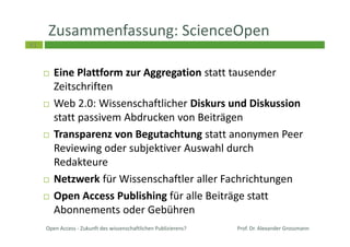 61
Zusammenfassung: ScienceOpen
Eine Plattform zur Aggregation statt tausender
Zeitschriften
Web 2.0: Wissenschaftlicher Diskurs und Diskussion
statt passivem Abdrucken von Beiträgen
Transparenz von Begutachtung statt anonymen Peer
Reviewing oder subjektiver Auswahl durch
Redakteure
Netzwerk für Wissenschaftler aller Fachrichtungen
Open Access Publishing für alle Beiträge statt
Abonnements oder Gebühren
Open Access - Zukunft des wissenschaftlichen Publizierens? Prof. Dr. Alexander Grossmann
 