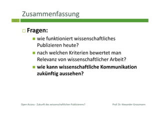 62
Zusammenfassung
Fragen:
wie funktioniert wissenschaftliches
Publizieren heute?
nach welchen Kriterien bewertet man
Relevanz von wissenschaftlicher Arbeit?
wie kann wissenschaftliche Kommunikation
zukünftig aussehen?
Prof. Dr. Alexander GrossmannOpen Access - Zukunft des wissenschaftlichen Publizierens?
 