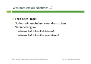 64
Was passiert als Nächstes…?
Open Access - Zukunft des wissenschaftlichen Publizierens?
Fazit oder Frage:
Stehen wir am Anfang einer drastischen
Veränderung im
wissenschaftlichen Publizieren?
wissenschaftlichen Kommunizieren?
Prof. Dr. Alexander Grossmann
 