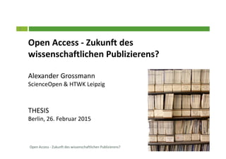 1
Open Access - Zukunft des
wissenschaftlichen Publizierens?
Alexander Grossmann
ScienceOpen & HTWK Leipzig
THESIS
Berlin, 26. Februar 2015
Prof. Dr. Alexander GrossmannOpen Access - Zukunft des wissenschaftlichen Publizierens?
 