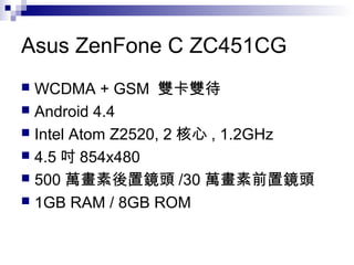Asus ZenFone C ZC451CG
 WCDMA + GSM 雙卡雙待
 Android 4.4
 Intel Atom Z2520, 2 核心 , 1.2GHz
 4.5 吋 854x480
 500 萬畫素後置鏡頭 /30 萬畫素前置鏡頭
 1GB RAM / 8GB ROM
 