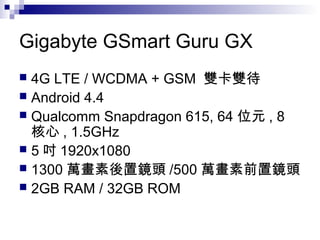 Gigabyte GSmart Guru GX
 4G LTE / WCDMA + GSM 雙卡雙待
 Android 4.4
 Qualcomm Snapdragon 615, 64 位元 , 8
核心 , 1.5GHz
 5 吋 1920x1080
 1300 萬畫素後置鏡頭 /500 萬畫素前置鏡頭
 2GB RAM / 32GB ROM
 