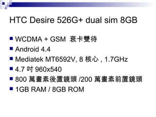 HTC Desire 526G+ dual sim 8GB
 WCDMA + GSM 衰卡雙待
 Android 4.4
 Mediatek MT6592V, 8 核心 , 1.7GHz
 4.7 吋 960x540
 800 萬畫素後置鏡頭 /200 萬畫素前置鏡頭
 1GB RAM / 8GB ROM
 