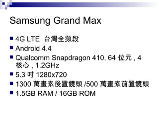 Samsung Grand Max
 4G LTE 台灣全頻段
 Android 4.4
 Qualcomm Snapdragon 410, 64 位元 , 4
核心 , 1.2GHz
 5.3 吋 1280x720
 1300 萬畫素後置鏡頭 /500 萬畫素前置鏡頭
 1.5GB RAM / 16GB ROM
 