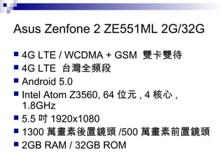 Asus Zenfone 2 ZE551ML 2G/32G
 4G LTE / WCDMA + GSM 雙卡雙待
 4G LTE 台灣全頻段
 Android 5.0
 Intel Atom Z3560, 64 位元 , 4 核心 ,
1.8GHz
 5.5 吋 1920x1080
 1300 萬畫素後置鏡頭 /500 萬畫素前置鏡頭
 2GB RAM / 32GB ROM
 