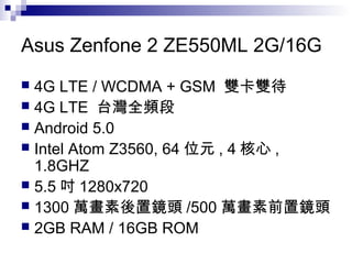 Asus Zenfone 2 ZE550ML 2G/16G
 4G LTE / WCDMA + GSM 雙卡雙待
 4G LTE 台灣全頻段
 Android 5.0
 Intel Atom Z3560, 64 位元 , 4 核心 ,
1.8GHZ
 5.5 吋 1280x720
 1300 萬畫素後置鏡頭 /500 萬畫素前置鏡頭
 2GB RAM / 16GB ROM
 