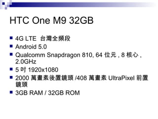 HTC One M9 32GB
 4G LTE 台灣全頻段
 Android 5.0
 Qualcomm Snapdragon 810, 64 位元 , 8 核心 ,
2.0GHz
 5 吋 1920x1080
 2000 萬畫素後置鏡頭 /408 萬畫素 UltraPixel 前置
鏡頭
 3GB RAM / 32GB ROM
 