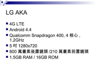 LG AKA
 4G LTE
 Android 4.4
 Qualcomm Snapdragon 400, 4 核心 ,
1.2GHz
 5 吋 1280x720
 800 萬畫素後置鏡頭 /210 萬畫素前置鏡頭
 1.5GB RAM / 16GB ROM
 