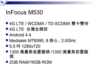 InFocus M530
 4G LTE / WCDMA / TD-SCDMA 雙卡雙待
 4G LTE 台灣全頻段
 Android 4.4
 Mediatek MT6595, 8 核心 , 2.0GHz
 5.5 吋 1280x720
 1300 萬畫素後置鏡頭 /1300 萬畫素前置鏡
頭
 2GB RAM/16GB ROM
 