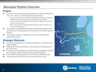 Maurepas Pipeline Overview
Project
 Construct, own and operate three pipelines for Motiva Enterprises,
LLC in St. James, LA connecting Motiva's refineries
– 24-inch, 34 mile crude oil pipeline connected to LOCAP, crossing the
Mississippi River and terminating at Motiva's Norco refinery;
– 12-inch, 35 mile intermediates pipeline between Motiva's Norco and
Convent refineries; and
– 6-inch, 35 mile intermediates pipeline between Motiva's Norco and
Convent refineries; and
 This project is supported by long-term transportation agreements
with Motiva and is expected to be operational in the fourth quarter
of 2016
 The pipeline project is a significant part of an overall refinery
optimization project
Strategic Rationale
 First step in establishing a SemGroup presence in US Gulf Coast
crude markets
 Platform for future participation in the build-out of infrastructure in
the Gulf Coast
 Provides a more balanced risk profile through geographic diversity,
new customer base and potential for product expansion
 Accomplishes strategic goal of becoming more refinery facing
 Furthers SemGroup’s drop down inventory to Rose Rock
13
 