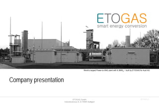 ETOGAS GmbH
Industriestrasse 6, D-70565 Stuttgart
Company presentation
2015Q1r3
World‘s largest Power-to-SNG plant with 6.3MWel – built by ETOGAS for Audi AG
 