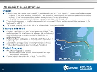 Maurepas Pipeline Overview
Project
 Construct, own and operate three pipelines for Motiva Enterprises, LLC in St. James, LA connecting Motiva's refineries
– 24-inch, 34 mile crude oil pipeline connected to LOCAP, crossing the Mississippi River and terminating at Motiva's Norco refinery;
– 12-inch, 35 mile intermediates pipeline between Motiva's Norco and Convent refineries; and
– 6-inch, 35 mile intermediates pipeline between Motiva's Norco and Convent refineries; and
 This project is supported by long-term transportation agreements with Motiva and is expected to be operational in the
fourth quarter of 2016
 The pipeline project is a significant part of an overall refinery optimization project
Strategic Rationale
 First step in establishing a SemGroup presence in US Gulf Coast
crude markets and it provides a more balanced risk profile through
geographic diversity, new customer base and potential for
product expansion
 Platform for future participation in the build-out of infrastructure in
the Gulf Coast
 Accomplishes strategic goal of becoming more refinery facing
 Furthers SemGroup’s drop down inventory to Rose Rock
Project Progress
 90% of planning process complete
– Majority of Right-of-Way acquired, permits in process and major
equipment has been ordered
 Pipeline construction scheduled to begin October 2015
13
 