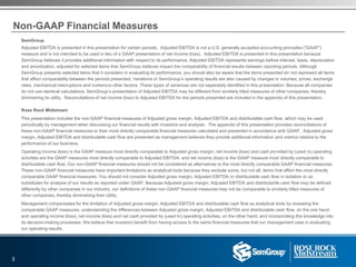 Non-GAAP Financial Measures
3
SemGroup
Adjusted EBITDA is presented in this presentation for certain periods. Adjusted EBITDA is not a U.S. generally accepted accounting principles (“GAAP”)
measure and is not intended to be used in lieu of a GAAP presentation of net income (loss). Adjusted EBITDA is presented in this presentation because
SemGroup believes it provides additional information with respect to its performance. Adjusted EBITDA represents earnings before interest, taxes, depreciation
and amortization, adjusted for selected items that SemGroup believes impact the comparability of financial results between reporting periods. Although
SemGroup presents selected items that it considers in evaluating its performance, you should also be aware that the items presented do not represent all items
that affect comparability between the periods presented. Variations in SemGroup’s operating results are also caused by changes in volumes, prices, exchange
rates, mechanical interruptions and numerous other factors. These types of variances are not separately identified in this presentation. Because all companies
do not use identical calculations, SemGroup’s presentation of Adjusted EBITDA may be different from similarly titled measures of other companies, thereby
diminishing its utility. Reconciliations of net income (loss) to Adjusted EBITDA for the periods presented are included in the appendix of this presentation.
Rose Rock Midstream
This presentation includes the non-GAAP financial measures of Adjusted gross margin, Adjusted EBITDA and distributable cash flow, which may be used
periodically by management when discussing our financial results with investors and analysts. The appendix of this presentation provides reconciliations of
these non-GAAP financial measures to their most directly comparable financial measures calculated and presented in accordance with GAAP. Adjusted gross
margin, Adjusted EBITDA and distributable cash flow are presented as management believes they provide additional information and metrics relative to the
performance of our business.
Operating income (loss) is the GAAP measure most directly comparable to Adjusted gross margin, net income (loss) and cash provided by (used in) operating
activities are the GAAP measures most directly comparable to Adjusted EBITDA, and net income (loss) is the GAAP measure most directly comparable to
distributable cash flow. Our non-GAAP financial measures should not be considered as alternatives to the most directly comparable GAAP financial measures.
These non-GAAP financial measures have important limitations as analytical tools because they exclude some, but not all, items that affect the most directly
comparable GAAP financial measures. You should not consider Adjusted gross margin, Adjusted EBITDA or distributable cash flow in isolation or as
substitutes for analysis of our results as reported under GAAP. Because Adjusted gross margin, Adjusted EBITDA and distributable cash flow may be defined
differently by other companies in our industry, our definitions of these non-GAAP financial measures may not be comparable to similarly titled measures of
other companies, thereby diminishing their utility.
Management compensates for the limitation of Adjusted gross margin, Adjusted EBITDA and distributable cash flow as analytical tools by reviewing the
comparable GAAP measures, understanding the differences between Adjusted gross margin, Adjusted EBITDA and distributable cash flow, on the one hand,
and operating income (loss), net income (loss) and net cash provided by (used in) operating activities, on the other hand, and incorporating this knowledge into
its decision-making processes. We believe that investors benefit from having access to the same financial measures that our management uses in evaluating
our operating results.
 