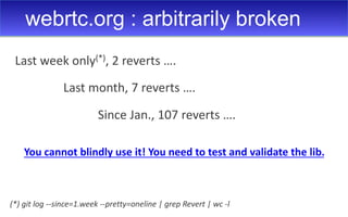 webrtc.org : arbitrarily broken
(*) git log --since=1.week --pretty=oneline | grep Revert | wc -l
Last week only(*), 2 reverts ….
Last month, 7 reverts ….
Since Jan., 107 reverts ….
You cannot blindly use it! You need to test and validate the lib.
 