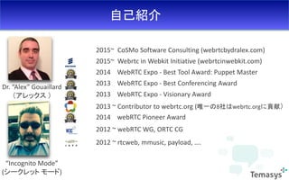 自己紹介
Dr. “Alex” Gouaillard
（アレックス ）
2014 webRTC Pioneer Award
2013 ~ Contributor to webrtc.org (唯一の8社はwebrtc.orgに貢献）
2012 ~ webRTC WG, ORTC CG
2012 ~ rtcweb, mmusic, payload, ….
2015~ CoSMo Software Consulting (webrtcbydralex.com)
2015~ Webrtc in Webkit Initiative (webrtcinwebkit.com)
2014 WebRTC Expo - Best Tool Award: Puppet Master
2013 WebRTC Expo - Best Conferencing Award
2013 WebRTC Expo - Visionary Award
“Incognito Mode”
(シークレット モード)
 
